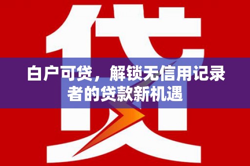 旌阳白户可贷，解锁无信用记录者的贷款新机遇