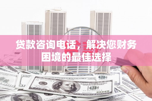 旌阳贷款咨询电话，解决您财务困境的最佳选择