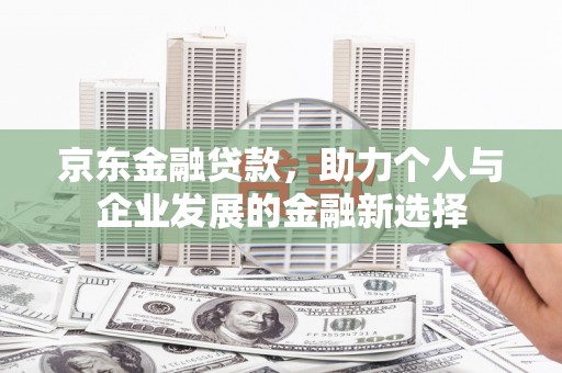 旌阳京东金融贷款，助力个人与企业发展的金融新选择