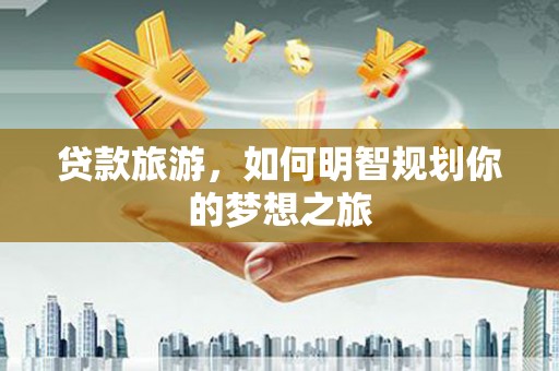 旌阳贷款旅游，如何明智规划你的梦想之旅