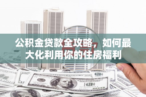 旌阳公积金贷款全攻略，如何最大化利用你的住房福利
