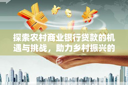 旌阳探索农村商业银行贷款的机遇与挑战，助力乡村振兴的金融引擎