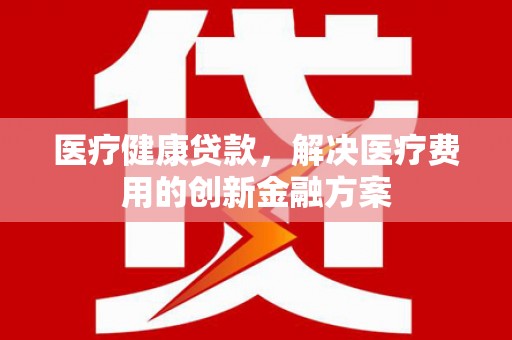 旌阳医疗健康贷款，解决医疗费用的创新金融方案