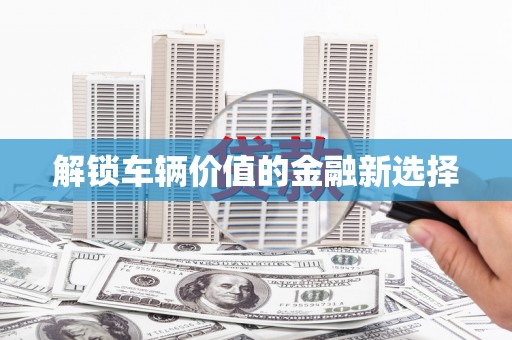 旌阳解锁车辆价值的金融新选择