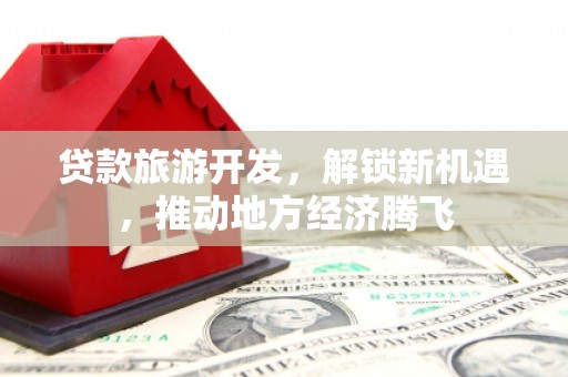 旌阳贷款旅游开发，解锁新机遇，推动地方经济腾飞